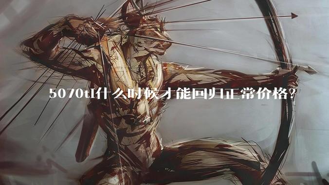 5070ti什么时候才能回归正常价格？
