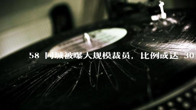 58 同城被曝大规模裁员，比例或达 30%，具体情况如何？58 同城目前面临哪些问题？